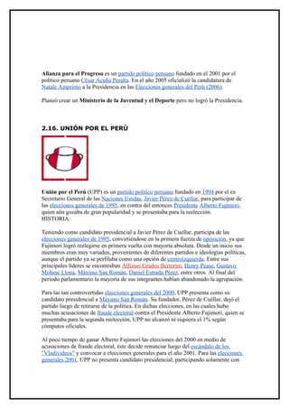 Alianza para el Progreso es un partido político peruano fundado en el 2001 por el
político peruano César Acuña Peralta. En el año 2005 oficializó la candidatura de
Natale Amprimo a la Presidencia en las Elecciones generales del Perú (2006).

Planeó crear un Ministerio de la Juventud y el Deporte pero no logró la Presidencia.



2.16. UNIÓN POR EL PERÚ




Unión por el Perú (UPP) es un partido político peruano fundado en 1994 por el ex
Secretario General de las Naciones Unidas, Javier Pérez de Cuéllar, para participar de
las elecciones generales de 1995, en contra del entonces Presidente Alberto Fujimori,
quien aún gozaba de gran popularidad y se presentaba para la reelección.
HISTORIA:

Teniendo como candidato presidencial a Javier Pérez de Cuellar, participa de las
elecciones generales de 1995, convirtiéndose en la primera fuerza de oposición, ya que
Fujimori logró reelegirse en primera vuelta con mayoría absoluta. Desde un inicio sus
miembros eran muy variados, provenientes de diferentes partidos e ideologías políticas,
aunque el partido ya se perfilaba como una opción de centroizquierda. Entre sus
principales líderes se encontraban Alfonso Grados Bertorini, Henry Pease, Gustavo
Mohme Llona, Máximo San Román, Daniel Estrada Pérez, entre otros. Al final del
período parlamentario la mayoría de sus integrantes habían abandonado la agrupación.

Para las tan controvertidas elecciones generales del 2000, UPP presenta como su
candidato presidencial a Máximo San Román. Su fundador, Pérez de Cuéllar, dejó el
partido luego de retirarse de la política. En dichas elecciones, en las cuales hubo
muchas acusaciones de fraude electoral contra el Presidente Alberto Fujimori, quien se
presentaba para la segunda reelección, UPP no alcanzó ni siquiera el 1% según
cómputos oficiales.

Al poco tiempo de ganar Alberto Fujimori las elecciones del 2000 en medio de
acusaciones de fraude electoral, éste decide renunciar luego del escándalo de los
"Vladivideos" y convocar a elecciones generales para el año 2001. Para las elecciones
generales 2001, UPP no presenta candidato presidencial, participando solamente con
 