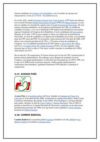 lista de candidatos al Congreso de la República, con el nombre de Agrupación
Independiente Unión por el Perú - Socialdemocracia.

En el año 2005, siendo Secretario General José Vega Antonio, UPP forma una alianza
con el recién formado Partido Nacionalista Peruano (PNP) de Ollanta Humala, el cual
aún no contaba con inscripción vigente ante el Jurado Nacional de Elecciones. De esta
manera, Humala candidateó a la Presidencia formalmente por UPP, en calidad de
candidato invitado, y a su vez el debilitado UPP tendría la posibilidad de nuevamente
ingresar fortalecido al Congreso de la República. Con la candidatura del nacionalista
Humala, de 42 años, UPP en poco tiempo se ubicó a la cabeza de las preferencias
electorales. La lista de candidatos al Congreso de la República fue mixta, con miembros
tanto de UPP como del PNP. En la primera vuelta electoral del 9 de abril de 2006, UPP
obtuvo una votación presidencial de 30%, y 35% para su lista de candidatos al
Congreso. Así, el candidato presidencial de UPP superó a Alan García del APRA
(24,3%) y a Lourdes Flores de Unidad Nacional (23,8%). En una segunda vuelta
electoral que se llevó a cabo el 9 de mayo, resultó vencedor el candidato del APRA
Alan García con 52%.

De un total de 120 congresistas, 45 fueron electos por la lista de UPP, constituyendo la
primera fuerza parlamentaria. Sin embargo, poco después de instalado el nuevo
Congreso, este grupo parlamentario se fraccionó por discrepancias en UPP y PNP, con
lo que así el APRA tenía la primera mayoría. Ambos grupos parlamentarios
continuaron fraccionándose, quedando finalmente UPP reducido a solamente 8
congresistas.


2.17. AVANZA PAÍS




Avanza País es un partido político del Perú, fundado en Santiago de Chuco (La
Libertad) el 10 de abril del año 2000. Asumiendo la conducción política: Pedro Cenas
Casamayor (Presidente del partido al año 2006), Wilo Rodríguez y Enrique Morales
para seguir, afirman, la obra de César Vallejo y Alfonso Barrantes. Para el 2005 el
partido se inscribió en el Jurado Nacional de Elecciones y participo en las elecciones
presidenciales peruanas del 2006 en el que lanzó como candidato a Ulises Humala,
hermano de Ollanta Humala.

2.18. CAMBIO RADICAL

Cambio Radical fue un partido político peruano fundado en el año 2000 por José
Barba Caballero de tendencia ultraderechista.
 