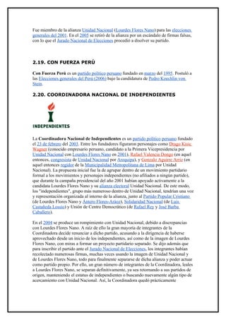 Fue miembro de la alianza Unidad Nacional (Lourdes Flores Nano) para las elecciones
generales del 2001. En el 2005 se retiró de la alianza por un escándalo de firmas falsas,
con lo que el Jurado Nacional de Elecciones procedió a disolver su partido.



2.19. CON FUERZA PERÚ

Con Fuerza Perú es un partido político peruano fundado en marzo del 1995. Postuló a
las Elecciones generales del Perú (2006) bajo la candidatura de Pedro Koechlin von
Stein.

2.20. COORDINADORA NACIONAL DE INDEPENDIENTES




La Coordinadora Nacional de Independientes es un partido político peruano fundado
el 23 de febrero del 2003. Entre los fundadores figuraron personajes como Drago Kisic
Wagner (conocido empresario peruano, candidato a la Primera Vicepresidencia por
Unidad Nacional con Lourdes Flores Nano en 2001), Rafael Valencia Dongo (en aquel
entonces, congresista de Unidad Nacional por Arequipa), y Gonzalo Aguirre Arriz (en
aquel entonces regidor de la Municipalidad Metropolitana de Lima por Unidad
Nacional). La propuesta inicial fue la de agrupar dentro de un movimiento partidario
formal a los movimientos y personajes independientes (no afiliados a ningún partido),
que durante la campaña presidencial del año 2001 habían apoyado activamente a la
candidata Lourdes Flores Nano y su alianza electoral Unidad Nacional. De este modo,
los "independientes", grupo más numeroso dentro de Unidad Nacional, tendrían una voz
y representación organizada al interno de la alianza, junto al Partido Popular Cristiano
(de Lourdes Flores Nano y Ántero Flores-Aráoz), Solidaridad Nacional (de Luis
Castañeda Lossio) y Unión de Centro Democrático (de Rafael Rey y José Barba
Caballero).

En el 2004 se produce un rompimiento con Unidad Nacional, debido a discrepancias
con Lourdes Flores Nano. A raíz de ello la gran mayoría de integrantes de la
Coordinadora decide renunciar a dicho partido, acusando a la dirigencia de haberse
aprovechado desde un inicio de los independientes, así como de la imagen de Lourdes
Flores Nano, con miras a formar un proyecto partidario separado. Se dijo además que
para inscribir el partido ante el Jurado Nacional de Elecciones, los integrantes habían
recolectado numerosas firmas, muchas veces usando la imagen de Unidad Nacional y
de Lourdes Flores Nano, todo para finalmente separarse de dicha alianza y poder actuar
como partido propio. Por ello, un gran número de integrantes de la Coordinadora, leales
a Lourdes Flores Nano, se separan definitivamente, ya sea retornando a sus partidos de
origen, manteniendo el estatus de independientes o buscando nuevamente algún tipo de
acercamiento con Unidad Nacional. Así, la Coordinadora quedó prácticamente
 