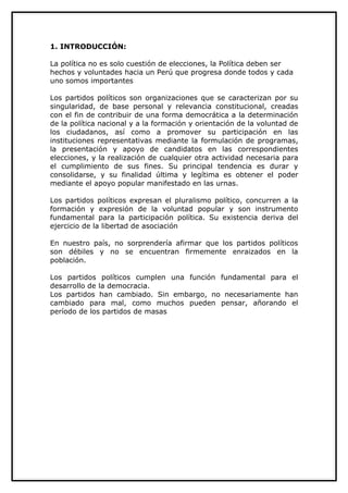 1. INTRODUCCIÓN:

La política no es solo cuestión de elecciones, la Política deben ser
hechos y voluntades hacia un Perú que progresa donde todos y cada
uno somos importantes

Los partidos políticos son organizaciones que se caracterizan por su
singularidad, de base personal y relevancia constitucional, creadas
con el fin de contribuir de una forma democrática a la determinación
de la política nacional y a la formación y orientación de la voluntad de
los ciudadanos, así como a promover su participación en las
instituciones representativas mediante la formulación de programas,
la presentación y apoyo de candidatos en las correspondientes
elecciones, y la realización de cualquier otra actividad necesaria para
el cumplimiento de sus fines. Su principal tendencia es durar y
consolidarse, y su finalidad última y legítima es obtener el poder
mediante el apoyo popular manifestado en las urnas.

Los partidos políticos expresan el pluralismo político, concurren a la
formación y expresión de la voluntad popular y son instrumento
fundamental para la participación política. Su existencia deriva del
ejercicio de la libertad de asociación

En nuestro país, no sorprendería afirmar que los partidos políticos
son débiles y no se encuentran firmemente enraizados en la
población.

Los partidos políticos cumplen una función fundamental para el
desarrollo de la democracia.
Los partidos han cambiado. Sin embargo, no necesariamente han
cambiado para mal, como muchos pueden pensar, añorando el
período de los partidos de masas
 