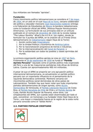 Sus militantes son llamados "apristas".

Fundación:
Como movimiento político latinoamericano se considera el 7 de mayo
de 1924, en un acto en el cual Haya de la Torre, cercano colaborador
del político y educador mexicano José Vasconcelos Calderón entrega
a la Federación de Estudiantes de México la bandera indoamericana
como la fundación oficial del APRA, (Alianza Popular Revolucionaria
Americana). La formulación de sus principios está en un artículo
publicado en el número de diciembre de 1926 de la revista inglesa
"The Labour Monthly" What’s the A.P.R.A. (en inglés), donde se
formulan los 5 puntos del APRA, en la creación de un Frente Único
latinoamericano (o indoamericano según Haya de la Torre):
    1. Acción contra todo Imperialismo
    2. Por la Unidad Política y Económica de América Latina.
    3. Por la nacionalización progresiva de tierras e industrias.
    4. Por la internacionalización del Canal de Panamá; y
    5. Por la solidaridad con todos los pueblos y clases oprimidas del
       mundo.

La primera organización política aprista se crea en 1927 en París.
Finalmente el 20 de septiembre de 1930 se fundó el "Partido
Aprista Peruano” reputado como el partido político más organizado
del Perú y una de las maquinarias partidarias más eficaz de América
Latina. Cuenta con aproximadamente 400 mil militantes.

A pesar de que el APRA se proponía ser una agrupación política
internacional latinoamericana, es actualmente un partido político
peruano con un importante influencia en el pensamiento de la
izquierda democrática continental. Mantiene cercanía con
movimientos políticos social demócratas de otros países de
Latinoamérica. También hay que hacer notar que hubo importantes
partidos latinoamericanos de origen aprista, como Acción
Democrática de Venezuela, el Partido Liberación Nacional de Costa
Rica, el Partido Socialista de Chile de Chile y el Partido Aprista de
Cuba, Partido Acción Popular de Panamá, entre otros. Los
simpatizantes del APRA, aun cuando están diseminados por todo el
país, concentran -en homenaje a su fundador Víctor Raúl Haya de la
Torre-, una mayor e importante fuerza en la región de la costa norte
peruana conocido como el "Sólido Norte".

2.3. PARTIDO POPULAR CRISTIANO
 