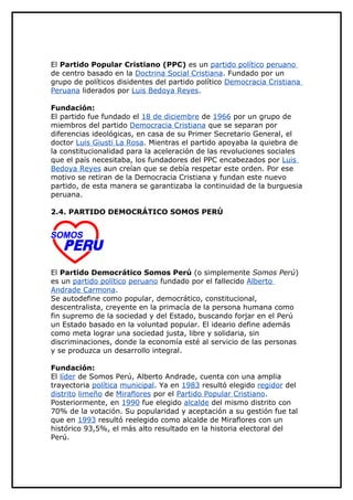 El Partido Popular Cristiano (PPC) es un partido político peruano
de centro basado en la Doctrina Social Cristiana. Fundado por un
grupo de políticos disidentes del partido político Democracia Cristiana
Peruana liderados por Luis Bedoya Reyes.

Fundación:
El partido fue fundado el 18 de diciembre de 1966 por un grupo de
miembros del partido Democracia Cristiana que se separan por
diferencias ideológicas, en casa de su Primer Secretario General, el
doctor Luis Giusti La Rosa. Mientras el partido apoyaba la quiebra de
la constitucionalidad para la aceleración de las revoluciones sociales
que el país necesitaba, los fundadores del PPC encabezados por Luis
Bedoya Reyes aun creían que se debía respetar este orden. Por ese
motivo se retiran de la Democracia Cristiana y fundan este nuevo
partido, de esta manera se garantizaba la continuidad de la burguesia
peruana.

2.4. PARTIDO DEMOCRÁTICO SOMOS PERÚ




El Partido Democrático Somos Perú (o simplemente Somos Perú)
es un partido político peruano fundado por el fallecido Alberto
Andrade Carmona.
Se autodefine como popular, democrático, constitucional,
descentralista, creyente en la primacía de la persona humana como
fin supremo de la sociedad y del Estado, buscando forjar en el Perú
un Estado basado en la voluntad popular. El ideario define además
como meta lograr una sociedad justa, libre y solidaria, sin
discriminaciones, donde la economía esté al servicio de las personas
y se produzca un desarrollo integral.

Fundación:
El líder de Somos Perú, Alberto Andrade, cuenta con una amplia
trayectoria política municipal. Ya en 1983 resultó elegido regidor del
distrito limeño de Miraflores por el Partido Popular Cristiano.
Posteriormente, en 1990 fue elegido alcalde del mismo distrito con
70% de la votación. Su popularidad y aceptación a su gestión fue tal
que en 1993 resultó reelegido como alcalde de Miraflores con un
histórico 93,5%, el más alto resultado en la historia electoral del
Perú.
 