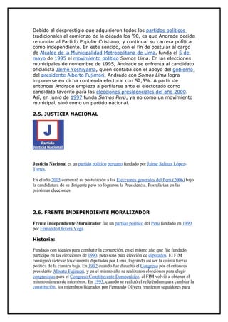 Debido al desprestigio que adquirieron todos los partidos políticos
tradicionales al comienzo de la década los '90, es que Andrade decide
renunciar al Partido Popular Cristiano, y continuar su carrera política
como independiente. En este sentido, con el fin de postular al cargo
de Alcalde de la Municipalidad Metropolitana de Lima, funda el 5 de
mayo de 1995 el movimiento político Somos Lima. En las elecciones
municipales de noviembre de 1995, Andrade se enfrenta al candidato
oficialista Jaime Yoshiyama, quien contaba con el apoyo del gobierno
del presidente Alberto Fujimori. Andrade con Somos Lima logra
imponerse en dicha contienda electoral con 52,5%. A partir de
entonces Andrade empieza a perfilarse ante el electorado como
candidato favorito para las elecciones presidenciales del año 2000.
Así, en junio de 1997 funda Somos Perú, ya no como un movimiento
municipal, sinó como un partido nacional.

2.5. JUSTICIA NACIONAL




Justicia Nacional es un partido político peruano fundado por Jaime Salinas López-
Torres.

En el año 2005 comenzó su postulación a las Elecciones generales del Perú (2006) bajo
la candidatura de su dirigente pero no lograron la Presidencia. Postularían en las
próximas elecciones



2.6. FRENTE INDEPENDIENTE MORALIZADOR

Frente Independiente Moralizador fue un partido político del Perú fundado en 1990
por Fernando Olivera Vega.

Historia:

Fundado con ideales para combatir la corrupción, en el mismo año que fue fundado,
participó en las elecciones de 1990, pero solo para elección de diputados. El FIM
consiguió siete de los cuarenta diputados por Lima, logrando así ser la quinta fuerza
política de la cámara baja. En 1992 cuando fue disuelto el Congreso por el entonces
presidente Alberto Fujimori, y en el mismo año se realizaron elecciones para elegir
congresistas para el Congreso Constituyente Democrático, el FIM volvió a obtener el
mismo número de miembros. En 1993, cuando se realizó el referéndum para cambiar la
constitución, los miembros liderados por Fernando Olivera reunieron seguidores para
 