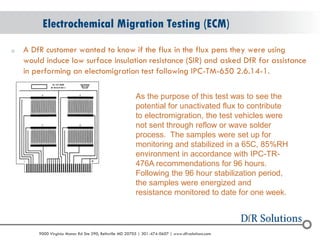 © 2004 - 2007 
2010 
9000 Virginia Manor Rd Ste 290, Beltsville MD 20705 | 301-474-0607 | www.dfrsolutions.com 
oA DfR customer wanted to know if the flux in the flux pens they were using would induce low surface insulation resistance (SIR) and asked DfR for assistance in performing an electomigration test following IPC-TM-650 2.6.14-1. 
Electrochemical Migration Testing (ECM) 
As the purpose of this test was to see the potential for unactivated flux to contribute to electromigration, the test vehicles were not sent through reflow or wave solder process. The samples were set up for monitoring and stabilized in a 65C, 85%RH environment in accordance with IPC-TR- 476A recommendations for 96 hours. Following the 96 hour stabilization period, the samples were energized and resistance monitored to date for one week.  