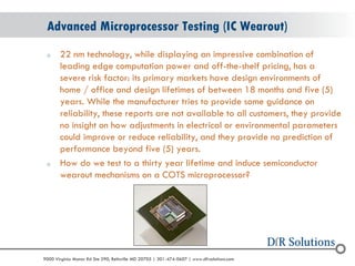 © 2004 - 2007 
2010 
9000 Virginia Manor Rd Ste 290, Beltsville MD 20705 | 301-474-0607 | www.dfrsolutions.com 
o22 nm technology, while displaying an impressive combination of leading edge computation power and off-the-shelf pricing, has a severe risk factor: its primary markets have design environments of home / office and design lifetimes of between 18 months and five (5) years. While the manufacturer tries to provide some guidance on reliability, these reports are not available to all customers, they provide no insight on how adjustments in electrical or environmental parameters could improve or reduce reliability, and they provide no prediction of performance beyond five (5) years. 
oHow do we test to a thirty year lifetime and induce semiconductor wearout mechanisms on a COTS microprocessor? 
Advanced Microprocessor Testing (IC Wearout)  