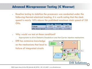 © 2004 - 2007 
2010 
9000 Virginia Manor Rd Ste 290, Beltsville MD 20705 | 301-474-0607 | www.dfrsolutions.com 
oBaseline testing to stabilize the processors was conducted under the following thermal-electrical loading. It is worth noting that the clock speed is nearly 16% above the published maximum clock speed of 3.8 GHz. 
oWhy would we test at these conditions? 
oAppropriate to drive Dielectric Breakdown and Hot Carrier Injection mechanisms 
oDfR has extensive knowledge 
on the mechanisms that lead to 
failure of integrated circuits 
Advanced Microprocessor Testing (IC Wearout)  