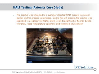 © 2004 - 2007 
2010 
9000 Virginia Manor Rd Ste 290, Beltsville MD 20705 | 301-474-0607 | www.dfrsolutions.com 
oThe product was subjected to a customer directed HALT process to uncover design and/or process weaknesses. During the test process, the product was subjected to progressively higher stress levels brought on by thermal dwells, vibration, rapid temperature transitions and combined environments 
HALT Testing (Avionics Case Study)  