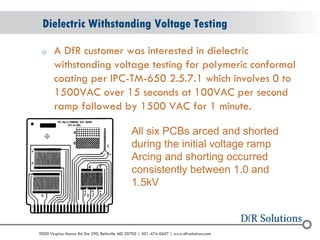 © 2004 - 2007 
2010 
9000 Virginia Manor Rd Ste 290, Beltsville MD 20705 | 301-474-0607 | www.dfrsolutions.com 
oA DfR customer was interested in dielectric withstanding voltage testing for polymeric conformal coating per IPC-TM-650 2.5.7.1 which involves 0 to 1500VAC over 15 seconds at 100VAC per second ramp followed by 1500 VAC for 1 minute. 
Dielectric Withstanding Voltage Testing 
All six PCBs arced and shorted during the initial voltage ramp 
Arcing and shorting occurred consistently between 1.0 and 1.5kV 
 