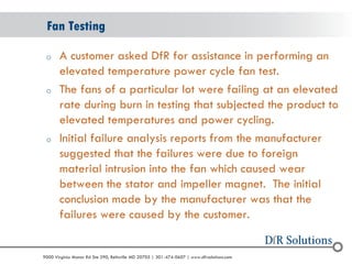 © 2004 - 2007 
2010 
9000 Virginia Manor Rd Ste 290, Beltsville MD 20705 | 301-474-0607 | www.dfrsolutions.com 
oA customer asked DfR for assistance in performing an elevated temperature power cycle fan test. 
oThe fans of a particular lot were failing at an elevated rate during burn in testing that subjected the product to elevated temperatures and power cycling. 
oInitial failure analysis reports from the manufacturer suggested that the failures were due to foreign material intrusion into the fan which caused wear between the stator and impeller magnet. The initial conclusion made by the manufacturer was that the failures were caused by the customer. 
Fan Testing  