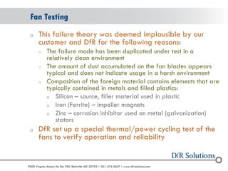 © 2004 - 2007 
2010 
9000 Virginia Manor Rd Ste 290, Beltsville MD 20705 | 301-474-0607 | www.dfrsolutions.com 
oThis failure theory was deemed implausible by our customer and DfR for the following reasons: 
oThe failure mode has been duplicated under test in a relatively clean environment 
oThe amount of dust accumulated on the fan blades appears typical and does not indicate usage in a harsh environment 
oComposition of the foreign material contains elements that are typically contained in metals and filled plastics: 
oSilicon – source, filler material used in plastic 
oIron (Ferrite) – impeller magnets 
oZinc – corrosion inhibitor used on metal (galvanization) stators 
oDfR set up a special thermal/power cycling test of the fans to verify operation and reliability 
Fan Testing  