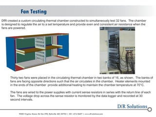 © 2004 - 2007 
2010 
9000 Virginia Manor Rd Ste 290, Beltsville MD 20705 | 301-474-0607 | www.dfrsolutions.com 
Fan Testing 
DfR created a custom circulating thermal chamber constructed to simultaneously test 32 fans. The chamber is designed to regulate the air to a set temperature and provide even and consistent air resistance when the fans are powered. 
Thirty two fans were placed in the circulating thermal chamber in two banks of 16, as shown. The banks of fans are facing opposite directions such that the air circulates in the chamber. Heater elements mounted in the ends of the chamber provide additional heating to maintain the chamber temperature at 70°C. The fans are wired to the power supplies with current sense resistors in series with the return line of each fan. The voltage drop across the sense resistor is monitored by the data logger and recorded at 30 second intervals.  