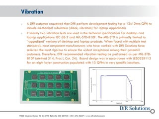© 2004 - 2007 
2010 
9000 Virginia Manor Rd Ste 290, Beltsville MD 20705 | 301-474-0607 | www.dfrsolutions.com 
oA DfR customer requested that DfR perform development testing for a 12x12mm QFN to include mechanical robustness (shock, vibration) for laptop applications 
oPrimarily two vibration tests are used in the technical specifications for desktop and laptop applications: IEC 68-2 and MIL-STD-810F. The MIL-STD is primarily limited to ‘ruggedized’ versions of desktop and laptop products. When faced with multiple test standards, most component manufacturers who have worked with DfR Solutions have selected the most rigorous to ensure the widest acceptance among their potential customers. Therefore, DfR recommended vibration testing be performed as per MIL-STD- 810F (Method 514, Proc I, Cat. 24). Board design was in accordance with JESD22B113 for an eight layer construction populated with 15 QFNs in very specific locations. 
Vibration  