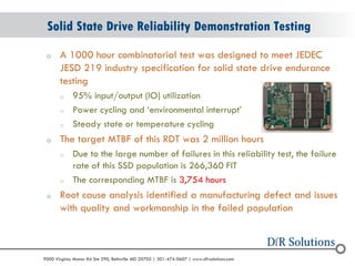 © 2004 - 2007 
2010 
9000 Virginia Manor Rd Ste 290, Beltsville MD 20705 | 301-474-0607 | www.dfrsolutions.com 
oA 1000 hour combinatorial test was designed to meet JEDEC JESD 219 industry specification for solid state drive endurance testing 
o95% input/output (IO) utilization 
oPower cycling and ‘environmental interrupt’ 
oSteady state or temperature cycling 
oThe target MTBF of this RDT was 2 million hours 
oDue to the large number of failures in this reliability test, the failure rate of this SSD population is 266,360 FIT 
oThe corresponding MTBF is 3,754 hours 
oRoot cause analysis identified a manufacturing defect and issues with quality and workmanship in the failed population 
Solid State Drive Reliability Demonstration Testing  