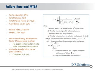 © 2004 - 2007 
2010 
9000 Virginia Manor Rd Ste 290, Beltsville MD 20705 | 301-474-0607 | www.dfrsolutions.com 
oTest population: 396 
oTotal failures: 128 
oTotal Device Hours: 317226 
oConfidence Level: 60% 
oFailure Rate: 266k FIT 
oMTBF: 3754 hours 
oNorris-Landzberg Acceleration factor (Temperature cycling) 
oNo acceleration factor due to static temperature exposure 
oArrhenius Acceleration factor (Test Duration) 
oCalculated as 1.56X 
Failure Rate and MTBF  