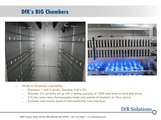 © 2004 - 2007 
2010 
9000 Virginia Manor Rd Ste 290, Beltsville MD 20705 | 301-474-0607 | www.dfrsolutions.com 
oWalk-in Chamber capability 
oChambers 1 and 2 (6’x8’), Chamber 3 (6’x10’) 
oChamber 3 is currently set up with a testing capacity of 1000 solid state or hard disk drives 
o5 C/min ramp rates, thermocouples inside and outside of chamber, air flow control 
oCustomer-side remote access to test monitoring (web interface) 
DfR’s BIG Chambers  