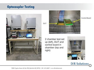 © 2004 - 2007 
2010 
9000 Virginia Manor Rd Ste 290, Beltsville MD 20705 | 301-474-0607 | www.dfrsolutions.com 
Optocoupler Testing 
2 chamber test set up (left), DUT and control board in chamber (top and right) 
Control Board 
DUT  