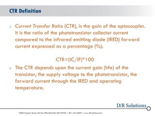 © 2004 - 2007 
2010 
9000 Virginia Manor Rd Ste 290, Beltsville MD 20705 | 301-474-0607 | www.dfrsolutions.com 
oCurrent Transfer Ratio (CTR), is the gain of the optocoupler. It is the ratio of the phototransistor collector current compared to the infrared emitting diode (IRED) forward current expressed as a percentage (%). CTR=(IC/IF)*100 
oThe CTR depends upon the current gain (hfe) of the transistor, the supply voltage to the phototransistor, the forward current through the IRED and operating temperature. 
CTR Definition  
