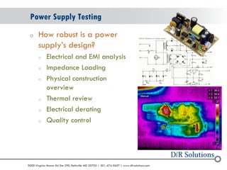© 2004 - 2007 
2010 
9000 Virginia Manor Rd Ste 290, Beltsville MD 20705 | 301-474-0607 | www.dfrsolutions.com 
oHow robust is a power supply’s design? 
oElectrical and EMI analysis 
oImpedance Loading 
oPhysical construction overview 
oThermal review 
oElectrical derating 
oQuality control 
Power Supply Testing  