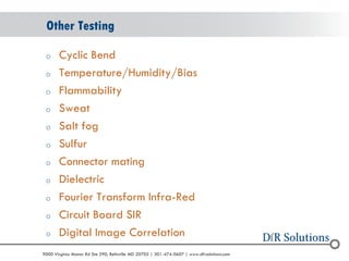 © 2004 - 2007 
2010 
9000 Virginia Manor Rd Ste 290, Beltsville MD 20705 | 301-474-0607 | www.dfrsolutions.com 
oCyclic Bend 
oTemperature/Humidity/Bias 
oFlammability 
oSweat 
oSalt fog 
oSulfur 
oConnector mating 
oDielectric 
oFourier Transform Infra-Red 
oCircuit Board SIR 
oDigital Image Correlation 
Other Testing  