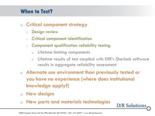 © 2004 - 2007 
2010 
9000 Virginia Manor Rd Ste 290, Beltsville MD 20705 | 301-474-0607 | www.dfrsolutions.com 
oCritical component strategy 
oDesign review 
oCritical component identification 
oComponent qualification reliability testing 
oLifetime limiting components 
oLifetime results of test coupled with DfR’s Sherlock software results in aggregate reliability assessment 
oAlternate use environment than previously tested or you have no experience (where does institutional knowledge apply?) 
oNew designs 
oNew parts and materials technologies 
When to Test?  