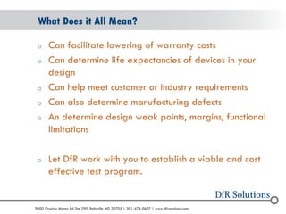 © 2004 - 2007 
2010 
9000 Virginia Manor Rd Ste 290, Beltsville MD 20705 | 301-474-0607 | www.dfrsolutions.com 
oCan facilitate lowering of warranty costs 
oCan determine life expectancies of devices in your design 
oCan help meet customer or industry requirements 
oCan also determine manufacturing defects 
oAn determine design weak points, margins, functional limitations 
oLet DfR work with you to establish a viable and cost effective test program. 
What Does it All Mean? 