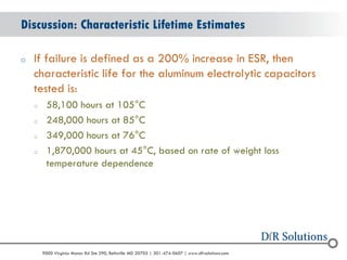 © 2004 - 2007 
2010 
9000 Virginia Manor Rd Ste 290, Beltsville MD 20705 | 301-474-0607 | www.dfrsolutions.com 
oIf failure is defined as a 200% increase in ESR, then characteristic life for the aluminum electrolytic capacitors tested is: 
o58,100 hours at 105°C 
o248,000 hours at 85°C 
o349,000 hours at 76°C 
o1,870,000 hours at 45°C, based on rate of weight loss temperature dependence 
Discussion: Characteristic Lifetime Estimates  