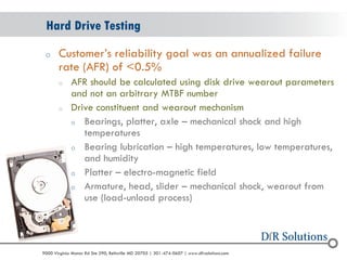 © 2004 - 2007 
2010 
9000 Virginia Manor Rd Ste 290, Beltsville MD 20705 | 301-474-0607 | www.dfrsolutions.com 
oCustomer’s reliability goal was an annualized failure rate (AFR) of <0.5% 
oAFR should be calculated using disk drive wearout parameters and not an arbitrary MTBF number 
oDrive constituent and wearout mechanism 
oBearings, platter, axle – mechanical shock and high temperatures 
oBearing lubrication – high temperatures, low temperatures, and humidity 
oPlatter – electro-magnetic field 
oArmature, head, slider – mechanical shock, wearout from use (load-unload process) 
Hard Drive Testing  