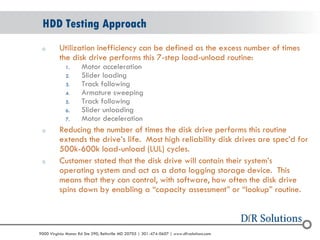 © 2004 - 2007 
2010 
9000 Virginia Manor Rd Ste 290, Beltsville MD 20705 | 301-474-0607 | www.dfrsolutions.com 
oUtilization inefficiency can be defined as the excess number of times the disk drive performs this 7-step load-unload routine: 
1.Motor acceleration 
2.Slider loading 
3.Track following 
4.Armature sweeping 
5.Track following 
6.Slider unloading 
7.Motor deceleration 
oReducing the number of times the disk drive performs this routine extends the drive’s life. Most high reliability disk drives are spec’d for 500k-600k load-unload (LUL) cycles. 
oCustomer stated that the disk drive will contain their system’s operating system and act as a data logging storage device. This means that they can control, with software, how often the disk drive spins down by enabling a “capacity assessment” or “lookup” routine. 
HDD Testing Approach  