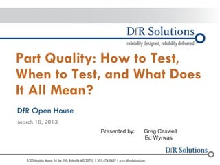 © 2004 - 2007 
2010 
9000 Virginia Manor Rd Ste 290, Beltsville MD 20705 | 301-474-0607 | www.dfrsolutions.com 
– 2010 
Part Quality: How to Test, When to Test, and What Does It All Mean? 
DfR Open House 
March 18, 2013 
Presented by: Greg Caswell Ed Wyrwas  