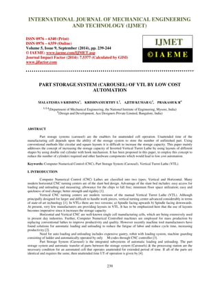 Proceedings of the 2nd
International Conference on Current Trends in Engineering and Management ICCTEM -2014
17 – 19, July 2014, Mysore, Karnataka, India
239
PART STORAGE SYSTEM (CAROUSEL) OF VTL BY LOW COST
AUTOMATION
MALATESHA S KRISHNA1
, KRISHNAMURTHY L2
, AJITH KUMAR G3
, PRAKASH K R4
1, 2, 4
(Department of Mechanical Engineering, the National Institute of Engineering, Mysore, India)
3
(Design and Development, Ace Designers Private Limited, Bangalore, India)
ABSTRACT
Part storage systems (carousel) are the enablers for unattended cell operation. Unattended time of the
manufacturing cell depends upon the ability of the storage system to store the number of unfinished part. Using
conventional methods like circular and square layouts it is difficult to increase the storage capacity. This paper mainly
addresses the concept of increasing the storage capacity of Inverted Vertical Turret Lathe by using layouts of different
shapes by using double rod cylinder with hook mechanism. It has been proposed in this paper, to employ this concept to
reduce the number of cylinders required and other hardware components which would lead to low cost automation.
Keywords: Computer Numerical Control (CNC), Part Storage System (Carousel), Vertical Turret Lathe (VTL).
I. INTRODUCTION
Computer Numerical Control (CNC) Lathes are classified into two types; Vertical and Horizontal. Many
modern horizontal CNC turning centers are of the slant bed design. Advantage of the slant bed includes: easy access for
loading and unloading and measuring; allowance for the chips to fall free; minimum floor space utilization; easy and
quickness of tool change; better strength and rigidity [1].
Vertical CNC turning centers are modern versions of the manual Vertical Turret Lathe (VTL). Although
principally designed for larger and difficult to handle work pieces, vertical turning center advanced considerably in terms
of state-of-art technology [1]. In VTLs there are two versions; a) Spindle facing upwards b) Spindle facing downwards.
At present, very few manufacturers are providing layouts in VTL. It has to be emphasized here that the use of layouts
becomes imperative since it increases the storage capacity.
Horizontal and Vertical CNC are well-known single cell manufacturing cells, which are being extensively used
in present day industries. Further, Computer Numerical Controlled machines are employed for mass production by
replacing conventional lathes to improve productivity and quality. However recently machine tool manufacturers have
found solutions for automatic loading and unloading to reduce the fatigue of labor and reduce cycle time, increasing
productivity [2].
Need for auto loading and unloading includes expensive gantry, robot with loading system, machine guarding
consisting of ladder and automatically operated by only M-codes through CNC controller [3].
Part Storage System (Carousel) is the integrated subsystems of automatic loading and unloading. The part
storage system and automatic transfer of parts between the storage system (Carousels) & the processing station are the
necessary condition for an automated cell that operates unattended for extended period of time. If all of the parts are
identical and requires the same, then unattended time UT of operation is given by [4].
INTERNATIONAL JOURNAL OF MECHANICAL ENGINEERING
AND TECHNOLOGY (IJMET)
ISSN 0976 – 6340 (Print)
ISSN 0976 – 6359 (Online)
Volume 5, Issue 9, September (2014), pp. 239-244
© IAEME: www.iaeme.com/IJMET.asp
Journal Impact Factor (2014): 7.5377 (Calculated by GISI)
www.jifactor.com
IJMET
© I A E M E
 