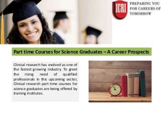 Part time Courses for Science Graduates – A Career Prospects
Clinical research has evolved as one of
the fastest growing industry. To greet
the rising need of qualified
professionals in this upcoming sector,
Clinical research part time courses for
science graduates are being offered by
training institutes.
 