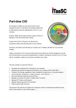 Part-time CIO
As manager of a SME, you may feel the need of a top
management level IT (Information technology) professional
to make effective decisions regarding the use of IT in your
company.
However, SMEs cannot always afford or justify a full time IT
Manager or CIO (Chief Information Officer).
The part-time CIO or IT Director is an efficient and
inexpensive solution that will bring value to your business.
He acts as your advisor and will help you to shape your IT strategy and align it to your business
strategy.
Unlike a consultant or an IT services company that comes advise you and then disappears, the part-
time CIO will assist you during the implementation of solutions and help you transform your IT to cope
with the competition, satisfy your customers and deliver more value .
The main activities of a part-time CIO are:
 Formulate and implement the IT strategy for your business
 Optimize and automate all business processes of your company (ERP, CRM, BPM…)
 Transform Technology capabilities to face competition through the use of new technologies (
cloud computing, virtualization , mobile computing , social networks, … )
 Plan and implement Data Security and Privacy
 Manage your system information , budgets and IT contracts
 Manage ICT Projects and Programs
 Manage Outsourcing and ICT procurement
 Help you garner right resources
Our part-time CIO services can range from one day per month to a few days per week but we are
open to other modes (on-call, remote support…).
 