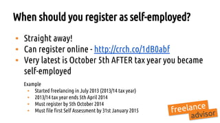 When should you register as self-employed?
▪ Straight away!
▪ Can register online - http://crch.co/1dB0abf
▪ Very latest is October 5th AFTER tax year you became
self-employed
Example
▪ Started freelancing in July 2013 (2013/14 tax year)
▪ 2013/14 tax year ends 5th April 2014
▪ Must register by 5th October 2014
▪ Must file first Self Assessment by 31st January 2015
 