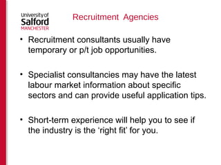 Recruitment Agencies 
• Recruitment consultants usually have 
temporary or p/t job opportunities. 
• Specialist consultancies may have the latest 
labour market information about specific 
sectors and can provide useful application tips. 
• Short-term experience will help you to see if 
the industry is the ‘right fit’ for you. 
 