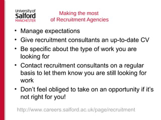 Making the most 
of Recruitment Agencies 
• Manage expectations 
• Give recruitment consultants an up-to-date CV 
• Be specific about the type of work you are 
looking for 
• Contact recruitment consultants on a regular 
basis to let them know you are still looking for 
work 
• Don’t feel obliged to take on an opportunity if it’s 
not right for you! 
http://www.careers.salford.ac.uk/page/recruitment 
 