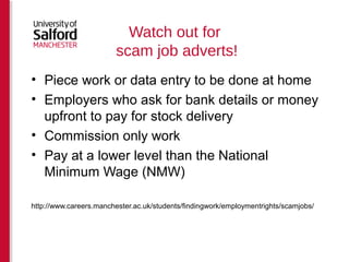 Watch out for 
scam job adverts! 
• Piece work or data entry to be done at home 
• Employers who ask for bank details or money 
upfront to pay for stock delivery 
• Commission only work 
• Pay at a lower level than the National 
Minimum Wage (NMW) 
Source: http://www.careers.manchester.ac.uk/findjobs/scamjobs/ 
 