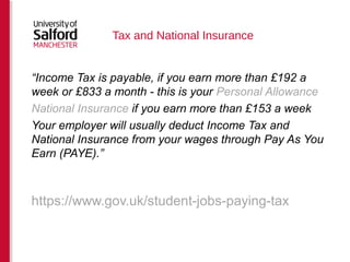 Tax and National Insurance 
“Income Tax is payable, if you earn more than £192 a 
week or £833 a month - this is your Personal Allowance 
National Insurance if you earn more than £153 a week 
Your employer will usually deduct Income Tax and 
National Insurance from your wages through Pay As You 
Earn (PAYE).” 
https://www.gov.uk/student-jobs-paying-tax 
 