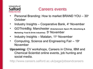 Careers events 
• Personal Branding: How to market BRAND YOU – 30th 
October 
• Industry Insights – Cooperative Bank, 4th November 
• GOThinkBig: Manchester (Entertainment- Sport- PR, Advertising & 
Marketing- Food & Drink industries) 5th November 
• Industry Insights – Matalan, 11th November 
• Computing, Science and Engineering Fair – 19th 
November 
Upcoming: CV workshops, Careers in China, IBM and 
Chemical Scientist online events, job hunting and 
social media. 
http://www.careers.salford.ac.uk/page/jobsandcareers 
 