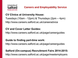 Careers and Employability Service 
CV Clinics at University House: 
Tuesdays (10am - 12pm) & Thursdays (2pm – 4pm) 
http://www.careers.salford.ac.uk/careeradvice 
CV and Cover Letter Guides: 
http://www.careers.salford.ac.uk/page/careerguides 
Guide to finding part-time work: 
http://www.careers.salford.ac.uk/page/careerguides 
Salford (On-campus) Recruitment Fairs 2014-2015: 
http://www.careers.salford.ac.uk/page/meetemployers 
 