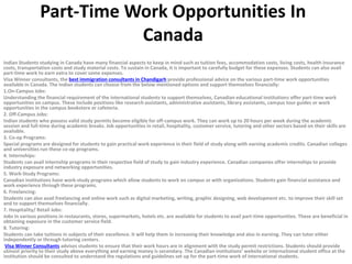 Part-Time Work Opportunities In
Canada
Indian Students studying in Canada have many financial aspects to keep in mind such as tuition fees, accommodation costs, living costs, health insurance
costs, transportation costs and study material costs. To sustain in Canada, it is important to carefully budget for these expenses. Students can also avail
part-time work to earn extra to cover some expenses.
Visa Winner consultants, the best immigration consultants in Chandigarh provide professional advice on the various part-time work opportunities
available in Canada. The Indian students can choose from the below mentioned options and support themselves financially:
1.On-Campus Jobs:
Understanding the financial requirement of the international students to support themselves, Canadian educational institutions offer part-time work
opportunities on campus. These include positions like research assistants, administrative assistants, library assistants, campus tour guides or work
opportunities in the campus bookstore or cafeteria.
2. Off-Campus Jobs:
Indian students who possess valid study permits become eligible for off-campus work. They can work up to 20 hours per week during the academic
session and full-time during academic breaks. Job opportunities in retail, hospitality, customer service, tutoring and other sectors based on their skills are
available.
3. Co-op Programs:
Special programs are designed for students to gain practical work experience in their field of study along with earning academic credits. Canadian colleges
and universities run these co-op programs.
4. Internships:
Students can avail Internship programs in their respective field of study to gain industry experience. Canadian companies offer internships to provide
industry exposure and networking opportunities.
5. Work-Study Programs:
Canadian institutions have work-study programs which allow students to work on campus or with organizations. Students gain financial assistance and
work experience through these programs.
6. Freelancing:
Students can also avail freelancing and online work such as digital marketing, writing, graphic designing, web development etc. to improve their skill set
and to support themselves financially.
7. Hospitality/ Retail Jobs:
Jobs in various positions in restaurants, stores, supermarkets, hotels etc. are available for students to avail part-time opportunities. These are beneficial in
obtaining exposure in the customer service field.
8. Tutoring:
Students can take tuitions in subjects of their excellence. It will help them in increasing their knowledge and also in earning. They can tutor either
independently or through tutoring centers.
Visa Winner Consultants advises students to ensure that their work hours are in alignment with the study permit restrictions. Students should provide
utmost priority to their study above everything and earning money is secondary. The Canadian institutions’ website or international student office at the
institution should be consulted to understand the regulations and guidelines set up for the part-time work of international students.
 