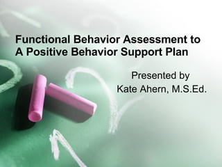 Functional Behavior Assessment to A Positive Behavior Support Plan Presented by  Kate Ahern, M.S.Ed. 