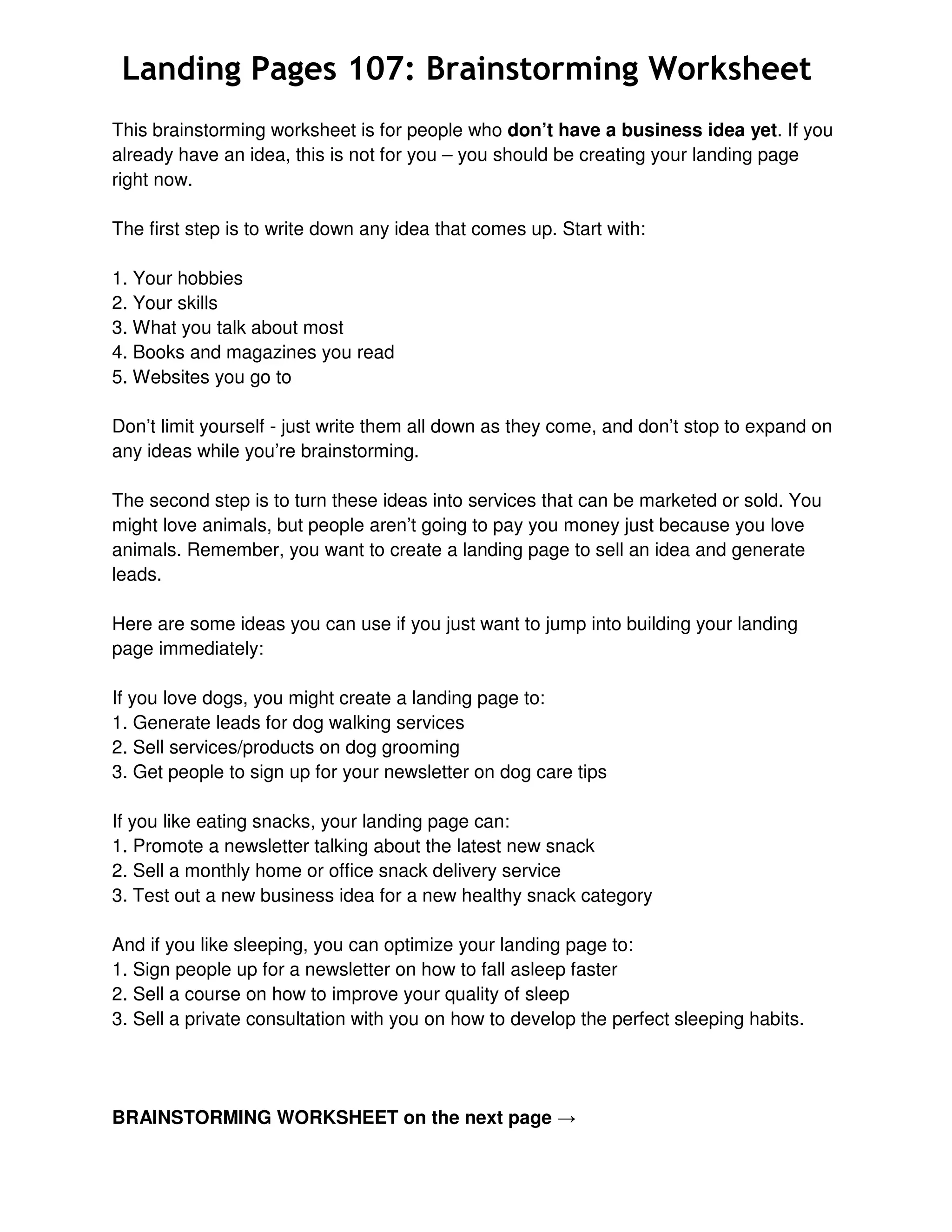 Landing Pages 107: Brainstorming Worksheet
This brainstorming worksheet is for people who don’t have a business idea yet. If you
already have an idea, this is not for you – you should be creating your landing page
right now.
The first step is to write down any idea that comes up. Start with:
1. Your hobbies
2. Your skills
3. What you talk about most
4. Books and magazines you read
5. Websites you go to
Don’t limit yourself - just write them all down as they come, and don’t stop to expand on
any ideas while you’re brainstorming.
The second step is to turn these ideas into services that can be marketed or sold. You
might love animals, but people aren’t going to pay you money just because you love
animals. Remember, you want to create a landing page to sell an idea and generate
leads.
Here are some ideas you can use if you just want to jump into building your landing
page immediately:
If you love dogs, you might create a landing page to:
1. Generate leads for dog walking services
2. Sell services/products on dog grooming
3. Get people to sign up for your newsletter on dog care tips
If you like eating snacks, your landing page can:
1. Promote a newsletter talking about the latest new snack
2. Sell a monthly home or office snack delivery service
3. Test out a new business idea for a new healthy snack category
And if you like sleeping, you can optimize your landing page to:
1. Sign people up for a newsletter on how to fall asleep faster
2. Sell a course on how to improve your quality of sleep
3. Sell a private consultation with you on how to develop the perfect sleeping habits.

BRAINSTORMING WORKSHEET on the next page →

 