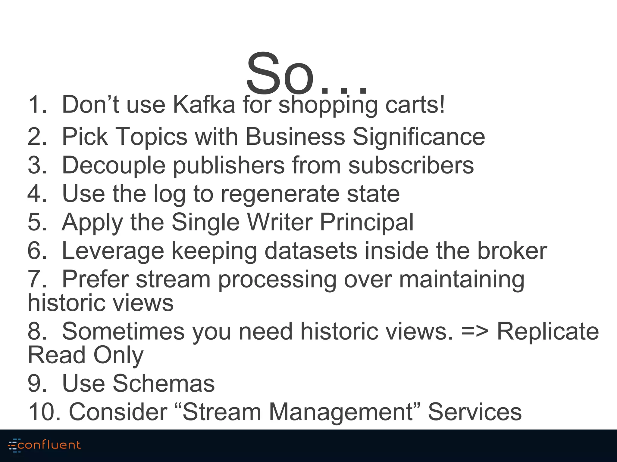 So…1. Don’t use Kafka for shopping carts!
2. Pick Topics with Business Significance
3. Decouple publishers from subscribers
4. Use the log to regenerate state
5. Apply the Single Writer Principal
6. Leverage keeping datasets inside the broker
7. Prefer stream processing over maintaining
historic views
8. Sometimes you need historic views. => Replicate
Read Only
9. Use Schemas
10. Consider “Stream Management” Services
 