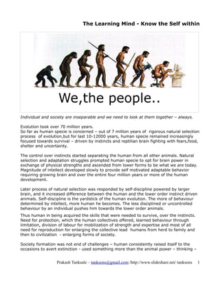 The Learning Mind - Know the Self within




                   We,the people..
Individual and society are inseparable and we need to look at them together – always.

Evolution took over 70 million years.
So far as human specie is concerned – out of 7 million years of rigorous natural selection
process of evolution,but for last 10-12000 years, human specie remained increasingly
focused towards survival – driven by instincts and reptilian brain fighting with fears,food,
shelter and uncertainty.

The control over instincts started separating the human from all other animals. Natural
selection and adaptation struggles prompted human specie to opt for brain power in
exchange of physical strengths and ascended from lower forms to be what we are today.
Magnitude of intellect developed slowly to provide self motivated adaptable behavior
requiring growing brain and over the entire four million years or more of the human
development.

Later process of natural selection was responded by self-discipline powered by larger
brain, and it increased difference between the human and the lower order instinct driven
animals. Self-discipline is the yardstick of the human evolution. The more of behaviour
determined by intellect, more human he becomes. The less disciplined or uncontrolled
behaviour by an individual pushes him towards the lower order animals.
Thus human in being acquired the skills that were needed to survive, over the instincts.
Need for protection, which the human collectives offered, learned behaviour through
limitation, division of labour for mobilization of strength and expertise and most of all
need for reproduction for enlarging the collective lead humans from herd to family and
then to civilization - enlarging forms of society.

Society formation was not end of challenges – human consistently raised itself to the
occasions to avert extinction - used something more than the animal power – thinking –


                  Prakash Tanksale – tanksons@gmail.com /http://www.slideshare.net/ tanksons   1
 