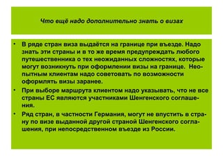 Что ещё надо дополнительно знать о визах
• В ряде стран виза выдаётся на границе при въезде. Надо
знать эти страны и в то же время предупреждать любого
путешественника о тех неожиданных сложностях, которые
могут возникнуть при оформлении визы на границе. Нео-
пытным клиентам надо советовать по возможности
оформлять визы заранее.
• При выборе маршрута клиентом надо указывать, что не все
страны ЕС являются участниками Шенгенского соглаше-
ния.
• Ряд стран, в частности Германия, могут не впустить в стра-
ну по визе выданной другой страной Шенгенского согла-
шения, при непосредственном въезде из России.
 