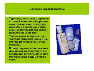 Полезное предупреждение
• Туристов, кототрые отправля-
ются в Азиатские и Африкан-
ские страны надо предупре-
предить о проблемах с гиги-
еной. В отелях всегда чисто и
проблем обычно нет.
• Тем не менее вопросы с ка-
чеством питьевой воды и чи-
стотой фруктов очень суще-
ственны.
• В ряде случаев пожилым лю-
дям можно посоветовать по-
купать для питья чистую или
минеральную воду , а также
соки.
 