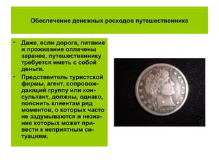 Обеспечение денежных расходов путешественника
• Даже, если дорога, питание
и проживание оплачены
заранее, путешественнику
требуется иметь с собой
деньги.
• Представитель туристской
фирмы, агент, сопровож-
дающий группу или кон-
сультант, должны, однако,
пояснить клиентам ряд
моментов, о которых часто
не задумываются и незна-
ние которых может при-
вести к неприятным си-
туациям.
 