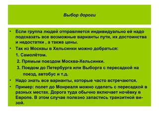 Выбор дороги
• Если группа людей отправляется индивидуально ей надо
подсказать все возможные варианты пути, их достоинства
и недостатки , а также цены.
• Так из Москвы в Хельсинки можно добраться:
1. Самолётом.
2. Прямым поездом Москва-Хельсинки.
3. Поедом до Петербурга или Выборга с пересадкой на
поезд, автобус и т.д.
• Надо знать все варианты, которые часто встречаются.
• Пример: полет до Монреаля можно сделать с пересадкой в
разных местах. Дорога туда обычно включает ночёвку в
Европе. В этом случае полезно запастись транзитной ви-
зой.
 