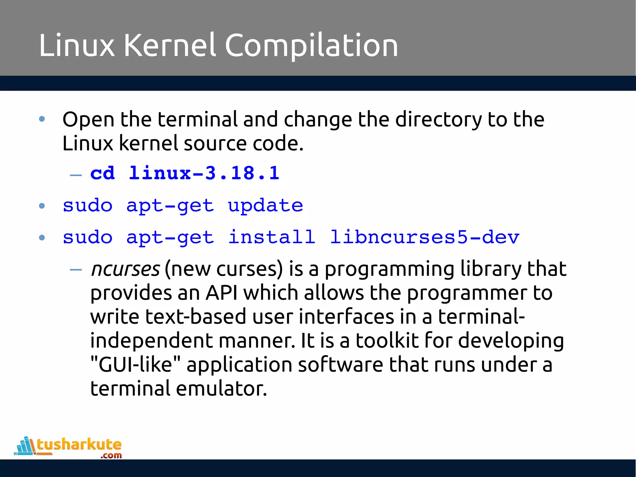 • Open the terminal and change the directory to the
Linux kernel source code.
– cd linux­3.18.1
• sudo apt­get update
• sudo apt­get install libncurses5­dev
– ncurses (new curses) is a programming library that
provides an API which allows the programmer to
write text-based user interfaces in a terminal-
independent manner. It is a toolkit for developing
"GUI-like" application software that runs under a
terminal emulator.
Linux Kernel Compilation
 