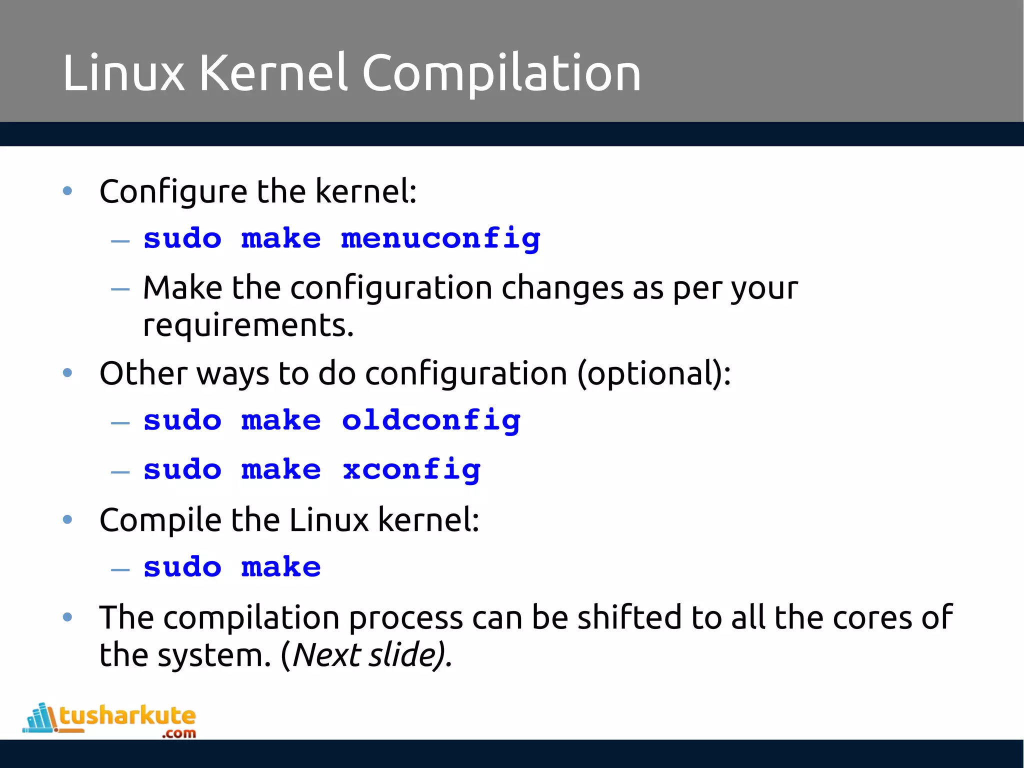 • Configure the kernel:
– sudo make menuconfig
– Make the configuration changes as per your
requirements.
• Other ways to do configuration (optional):
– sudo make oldconfig
– sudo make xconfig
• Compile the Linux kernel:
– sudo make 
• The compilation process can be shifted to all the cores of
the system. (Next slide).
Linux Kernel Compilation
 